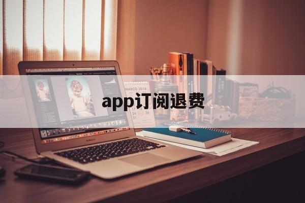 app订阅退费(app订阅付费申请退款)